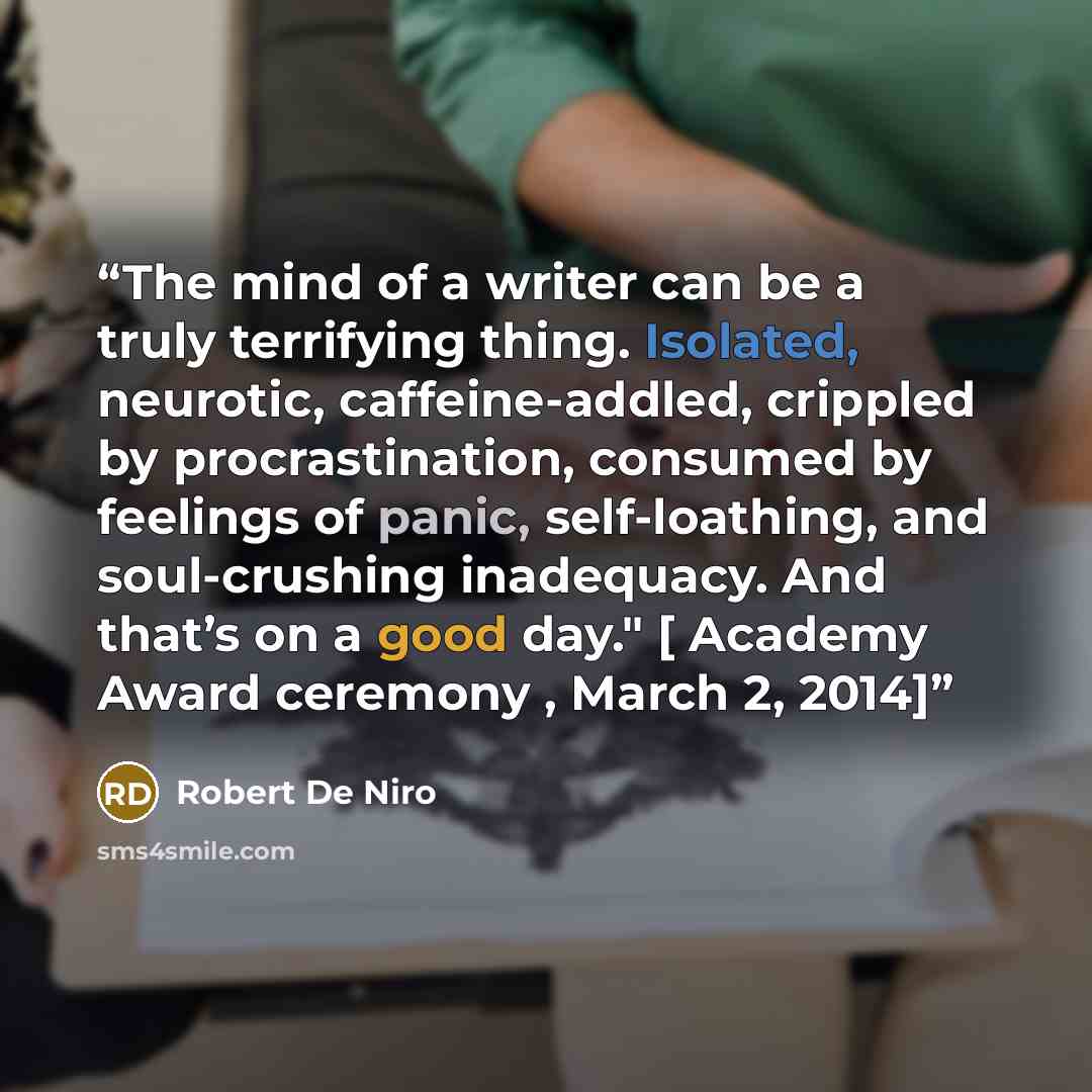 “The mind of a writer can be a truly terrifying thing. Isolated, neurotic, caffeine-addled, crippled by procrastination, consumed by feelings of panic, self-loathing, and soul-crushing inadequacy. And that’s on a good day." [ Academy Award ceremony , March 2, 2014]” quote by Robert De Niro