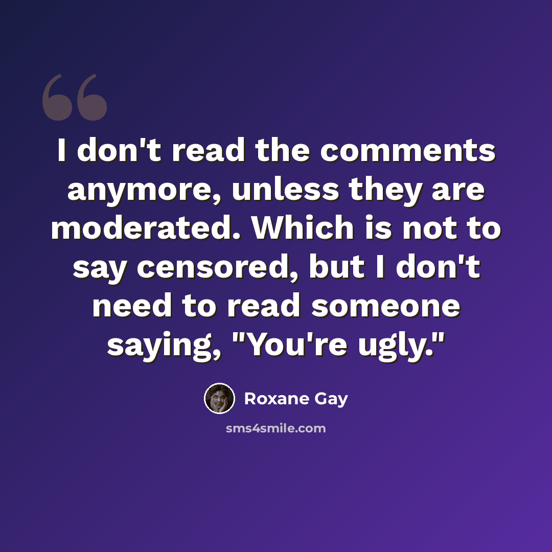 “I don't read the comments anymore, unless they are moderated. Which is not to say censored, but I don't need to read someone saying, "You're ugly."” quote by Roxane Gay