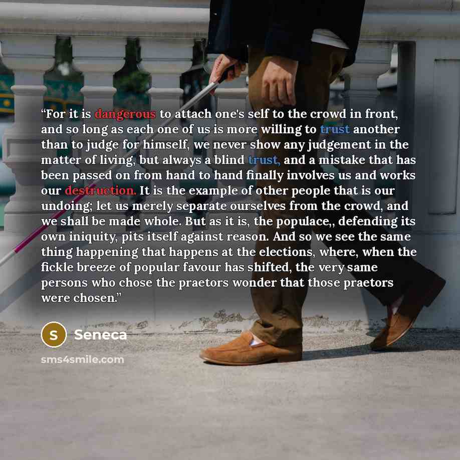 “For it is dangerous to attach one's self to the crowd in front, and so long as each one of us is more willing to trust another than to judge for himself, we never show any judgement in the matter of living, but always a blind trust, and a mistake that has been passed on from hand to hand finally…” quote by Seneca