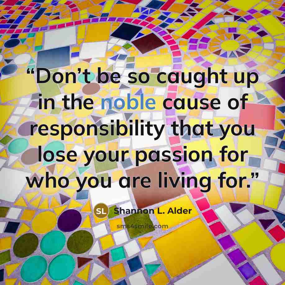 “Don’t be so caught up in the noble cause of responsibility that you lose your passion for who you are living for.” quote by Shannon L. Alder