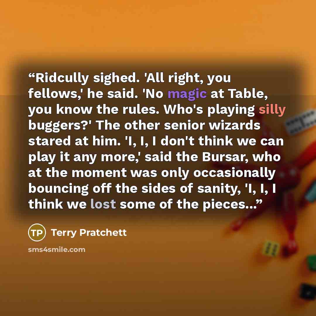 “Ridcully sighed. 'All right, you fellows,' he said. 'No magic at Table, you know the rules. Who's playing silly buggers?' The other senior wizards stared at him. 'I, I, I don't think we can play it any more,' said the Bursar, who at the moment was only occasionally bouncing off the sides of…” quote by Terry Pratchett