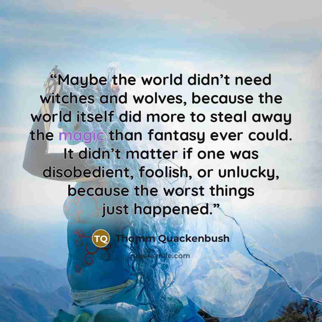 “Maybe the world didn’t need witches and wolves, because the world itself did more to steal away the magic than fantasy ever could. It didn’t matter if one was disobedient, foolish, or unlucky, because the worst things just happened.” quote by Thomm Quackenbush