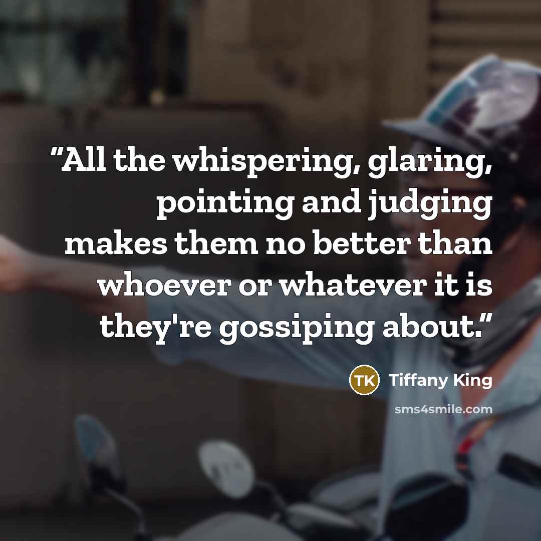 “All the whispering, glaring, pointing and judging makes them no better than whoever or whatever it is they're gossiping about.” quote by Tiffany King