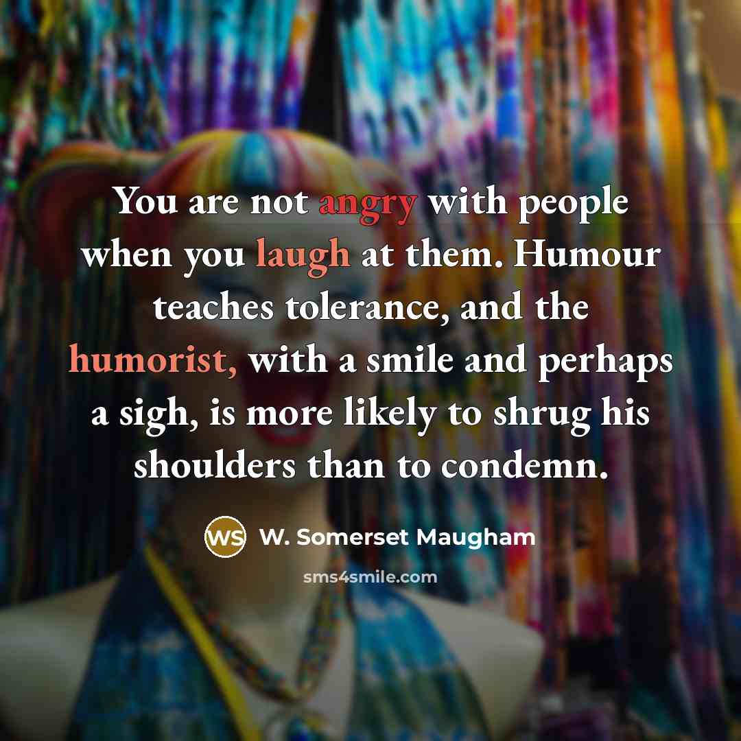 “You are not angry with people when you laugh at them. Humour teaches tolerance, and the humorist, with a smile and perhaps a sigh, is more likely to shrug his shoulders than to condemn.” quote by W. Somerset Maugham