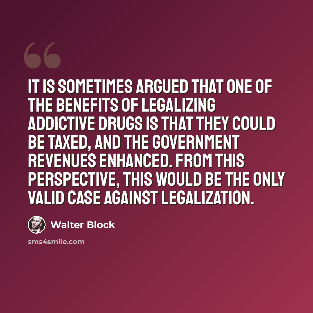 “It is sometimes argued that one of the benefits of legalizing addictive drugs is that they could be taxed, and the government revenues enhanced. From this perspective, this would be the only valid case against legalization.” quote by Walter Block