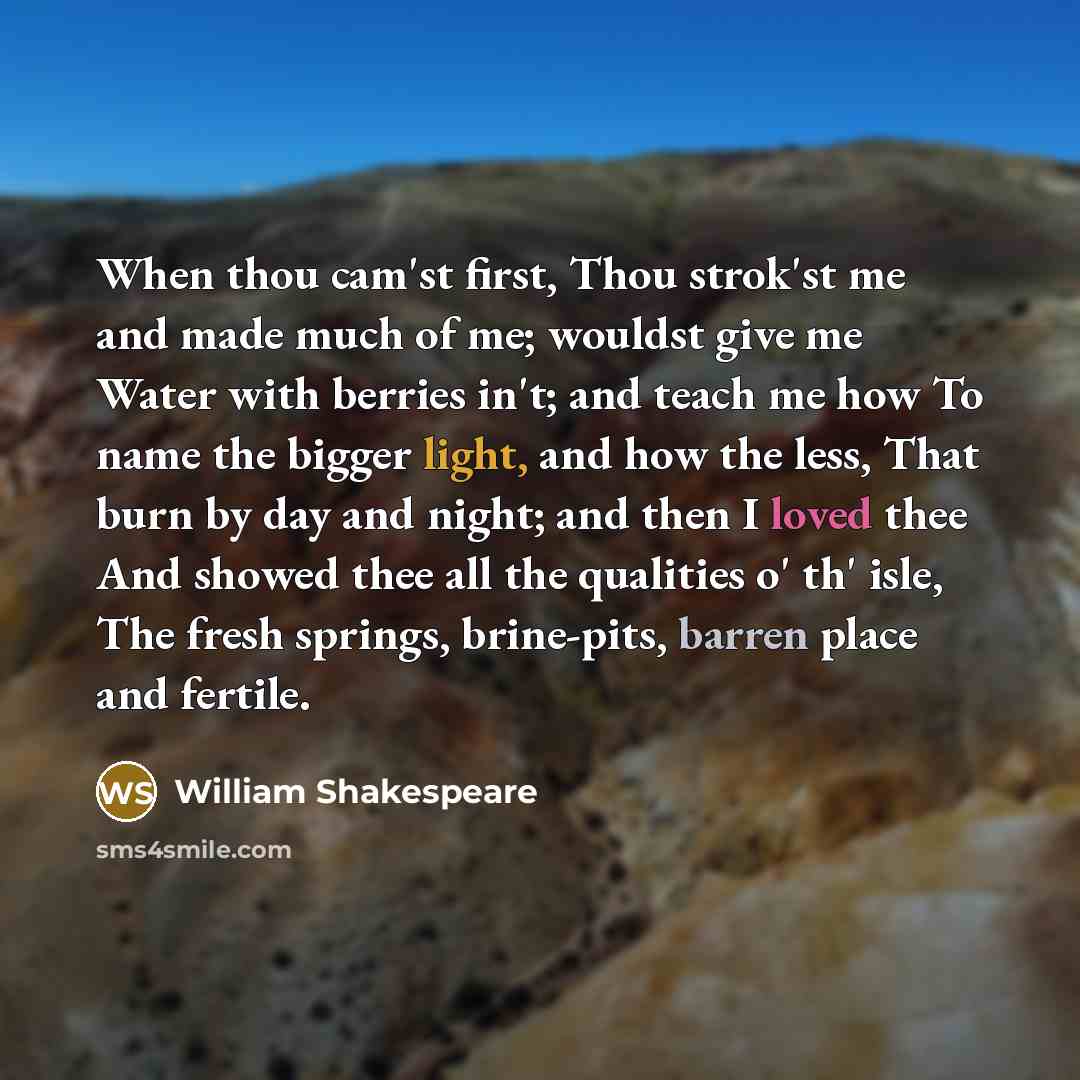 “When thou cam'st first, Thou strok'st me and made much of me; wouldst give me Water with berries in't; and teach me how To name the bigger light, and how the less, That burn by day and night; and then I loved thee And showed thee all the qualities o' th' isle, The fresh springs, brine-pits, barren…” quote by William Shakespeare