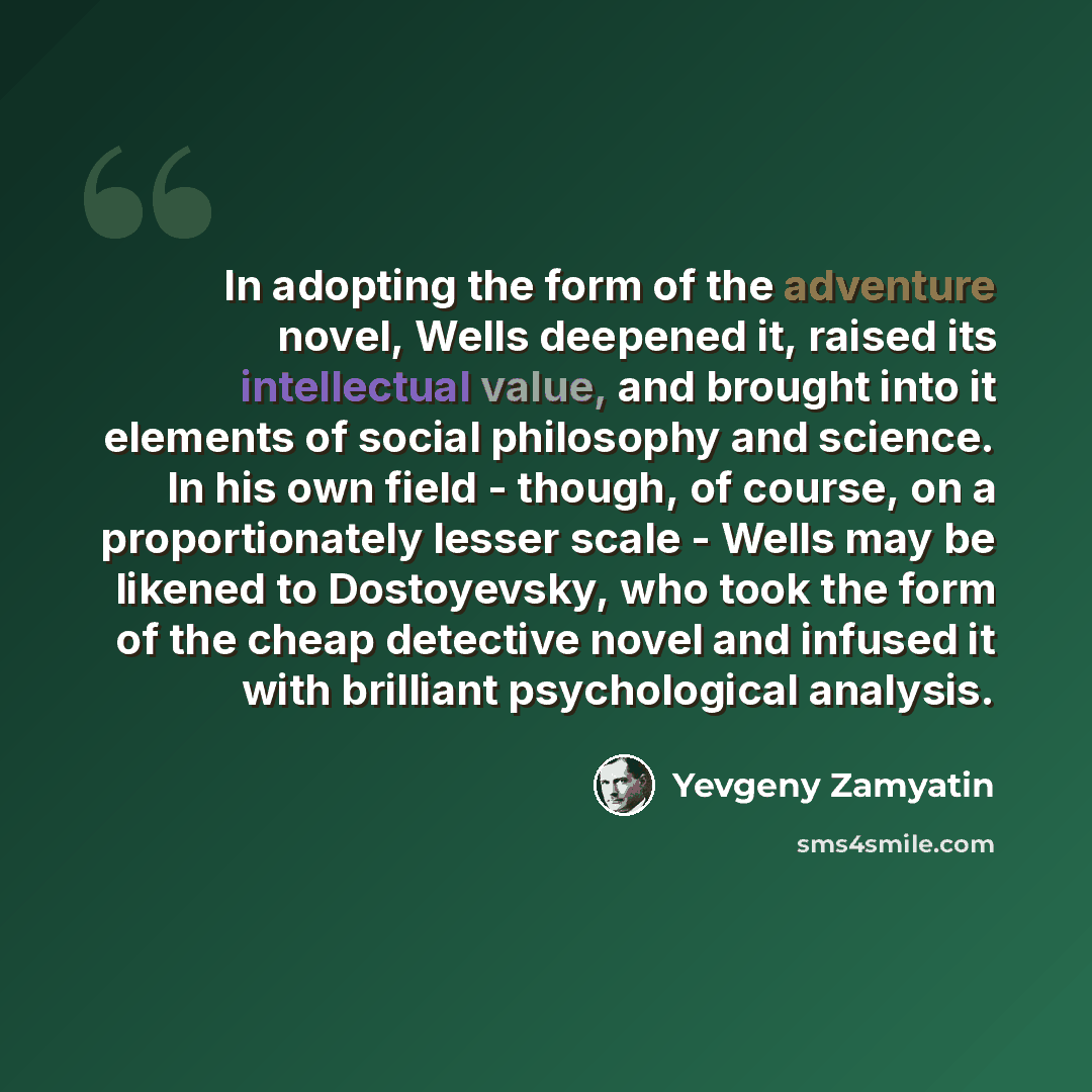 “In adopting the form of the adventure novel, Wells deepened it, raised its intellectual value, and brought into it elements of social philosophy and science. In his own field - though, of course, on a proportionately lesser scale - Wells may be likened to Dostoyevsky, who took the form of the…” quote by Yevgeny Zamyatin