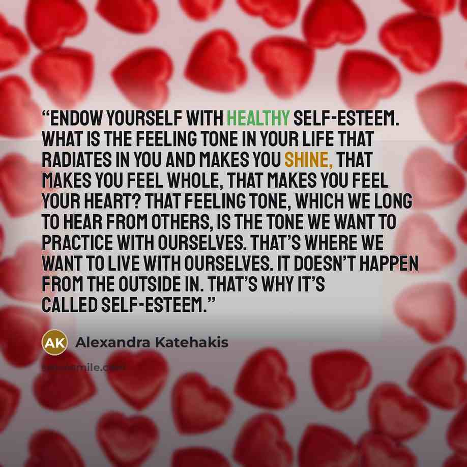 “Endow yourself with healthy self-esteem. What is the feeling tone in your life that radiates in you and makes you shine, that makes you feel whole, that makes you feel your heart? That feeling tone, which we long to hear from others, is the tone we want to practice with ourselves. That’s where we…” quote by Alexandra Katehakis