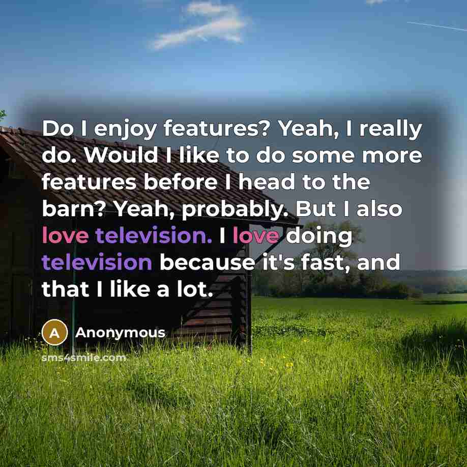 “Do I enjoy features? Yeah, I really do. Would I like to do some more features before I head to the barn? Yeah, probably. But I also love television. I love doing television because it's fast, and that I like a lot.” quote by Anonymous