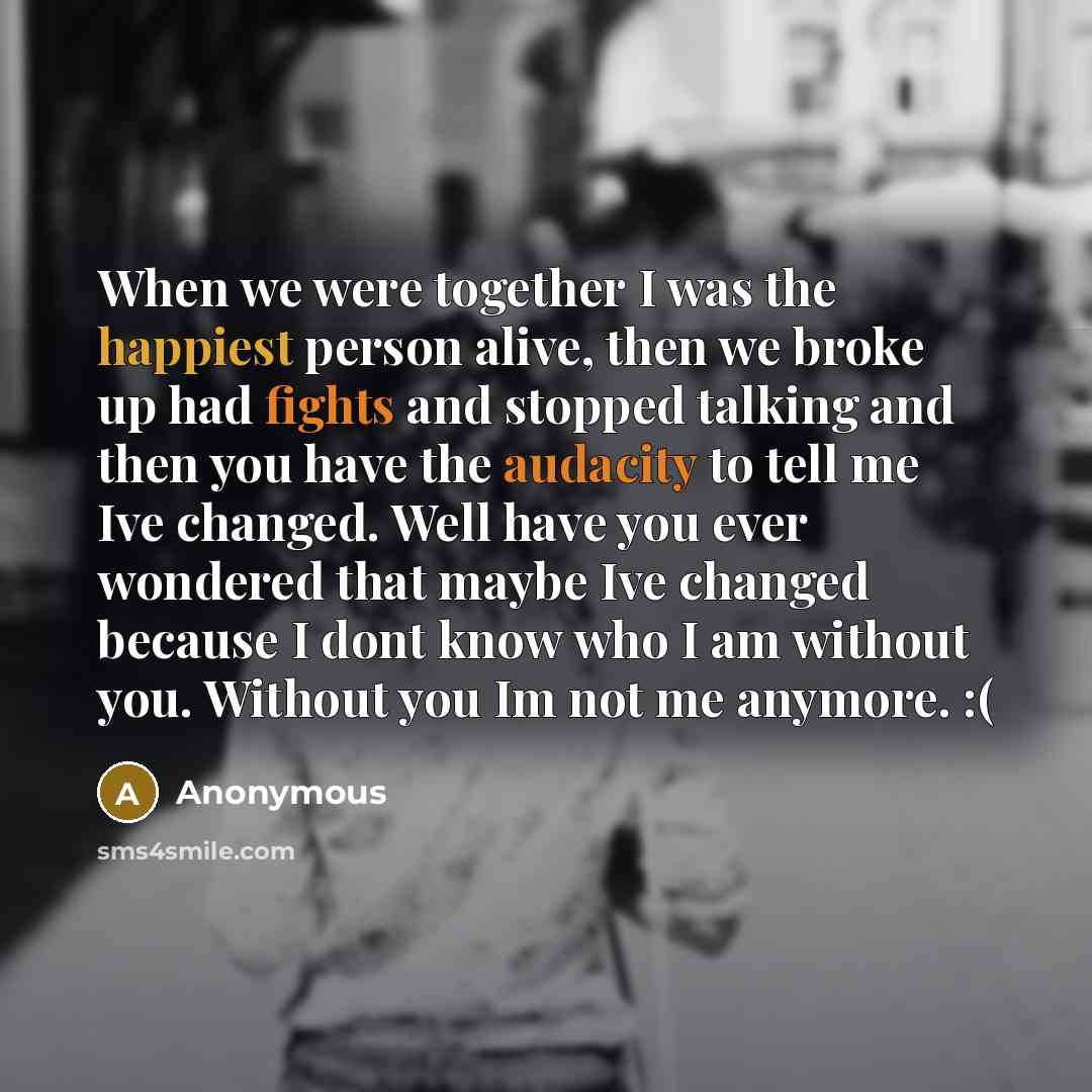 “When we were together I was the happiest person alive, then we broke up had fights and stopped talking and then you have the audacity to tell me Ive changed. Well have you ever wondered that maybe Ive changed because I dont know who I am without you. Without you Im not me anymore. :(” quote by Anonymous