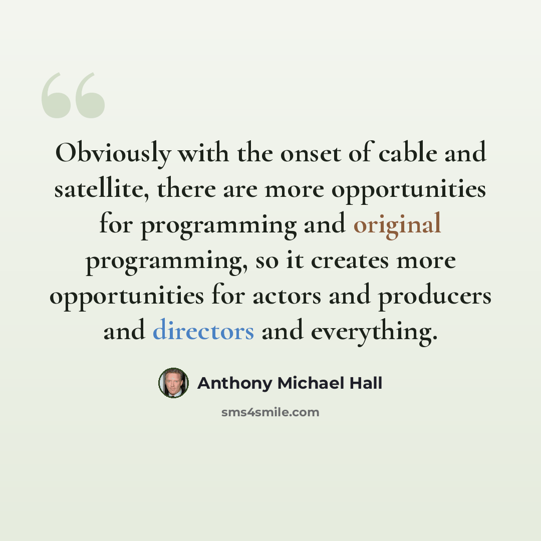 “Obviously with the onset of cable and satellite, there are more opportunities for programming and original programming, so it creates more opportunities for actors and producers and directors and everything.” quote by Anthony Michael Hall