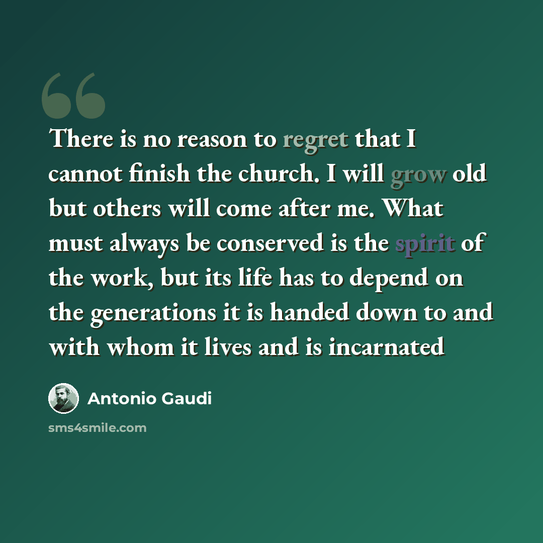 “There is no reason to regret that I cannot finish the church. I will grow old but others will come after me. What must always be conserved is the spirit of the work, but its life has to depend on the generations it is handed down to and with whom it lives and is incarnated” quote by Antonio Gaudi