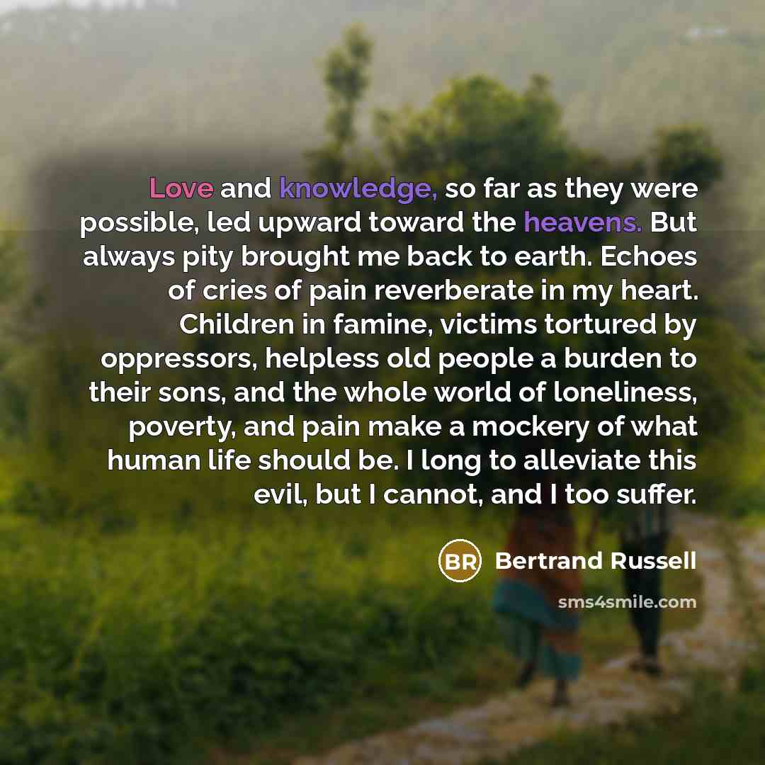 “Love and knowledge, so far as they were possible, led upward toward the heavens. But always pity brought me back to earth. Echoes of cries of pain reverberate in my heart. Children in famine, victims tortured by oppressors, helpless old people a burden to their sons, and the whole world of…” quote by Bertrand Russell
