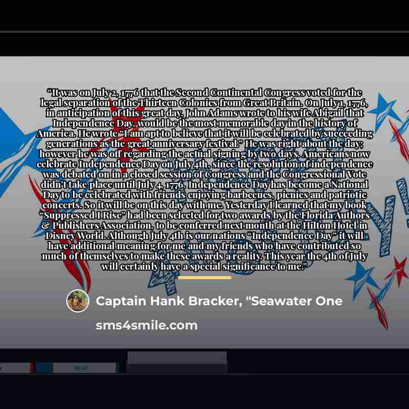 “It was on July 2, 1776 that the Second Continental Congress voted for the legal separation of the Thirteen Colonies from Great Britain. On July 1, 1776, in anticipation of this great day, John Adams wrote to his wife Abigail that Independence Day, would be the most memorable day in the history of…” quote by Captain Hank Bracker, "Seawater One