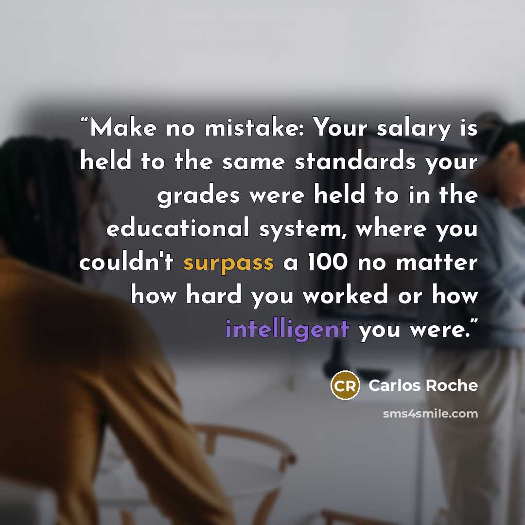 “Make no mistake: Your salary is held to the same standards your grades were held to in the educational system, where you couldn't surpass a 100 no matter how hard you worked or how intelligent you were.” quote by Carlos Roche