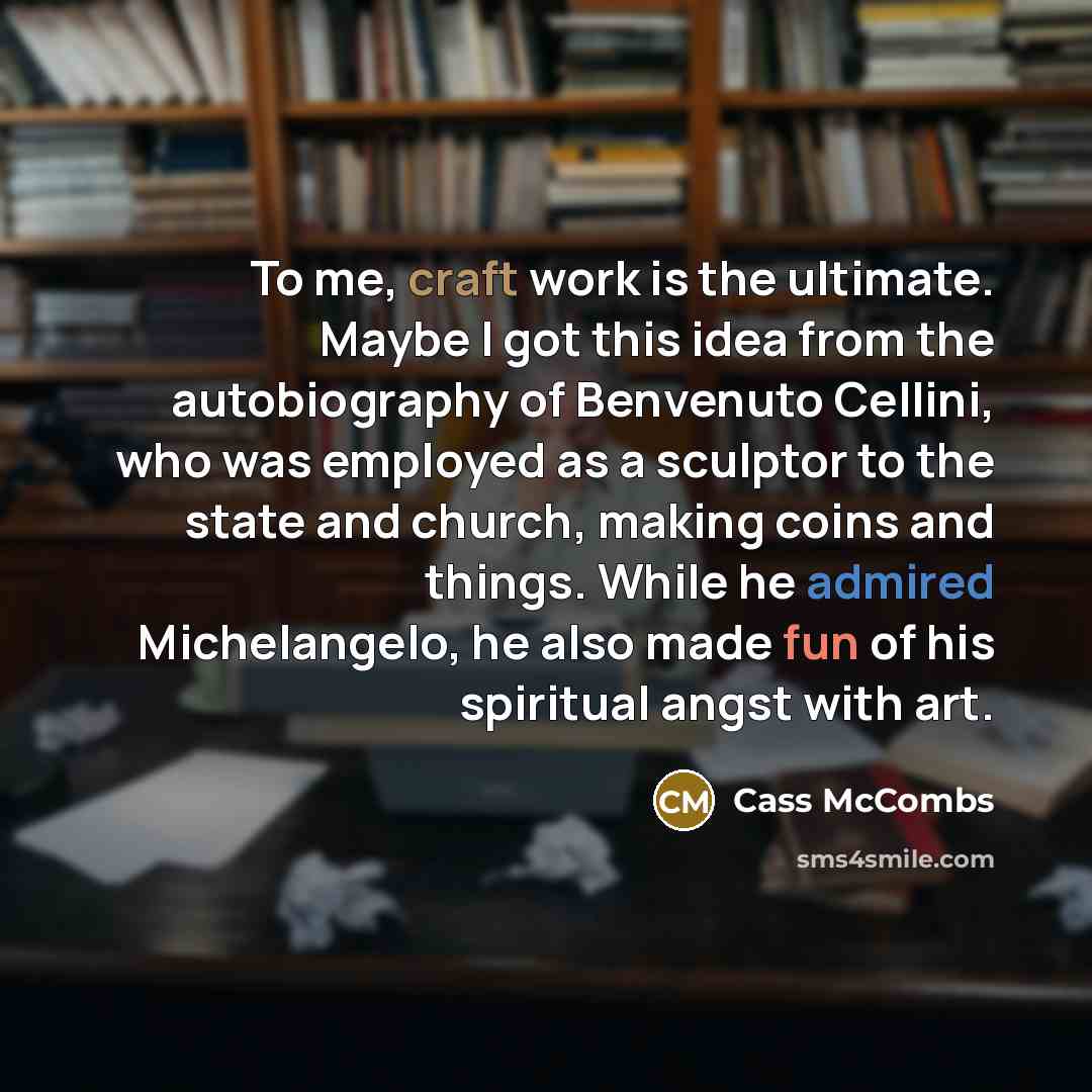 “To me, craft work is the ultimate. Maybe I got this idea from the autobiography of Benvenuto Cellini, who was employed as a sculptor to the state and church, making coins and things. While he admired Michelangelo, he also made fun of his spiritual angst with art.” quote by Cass McCombs