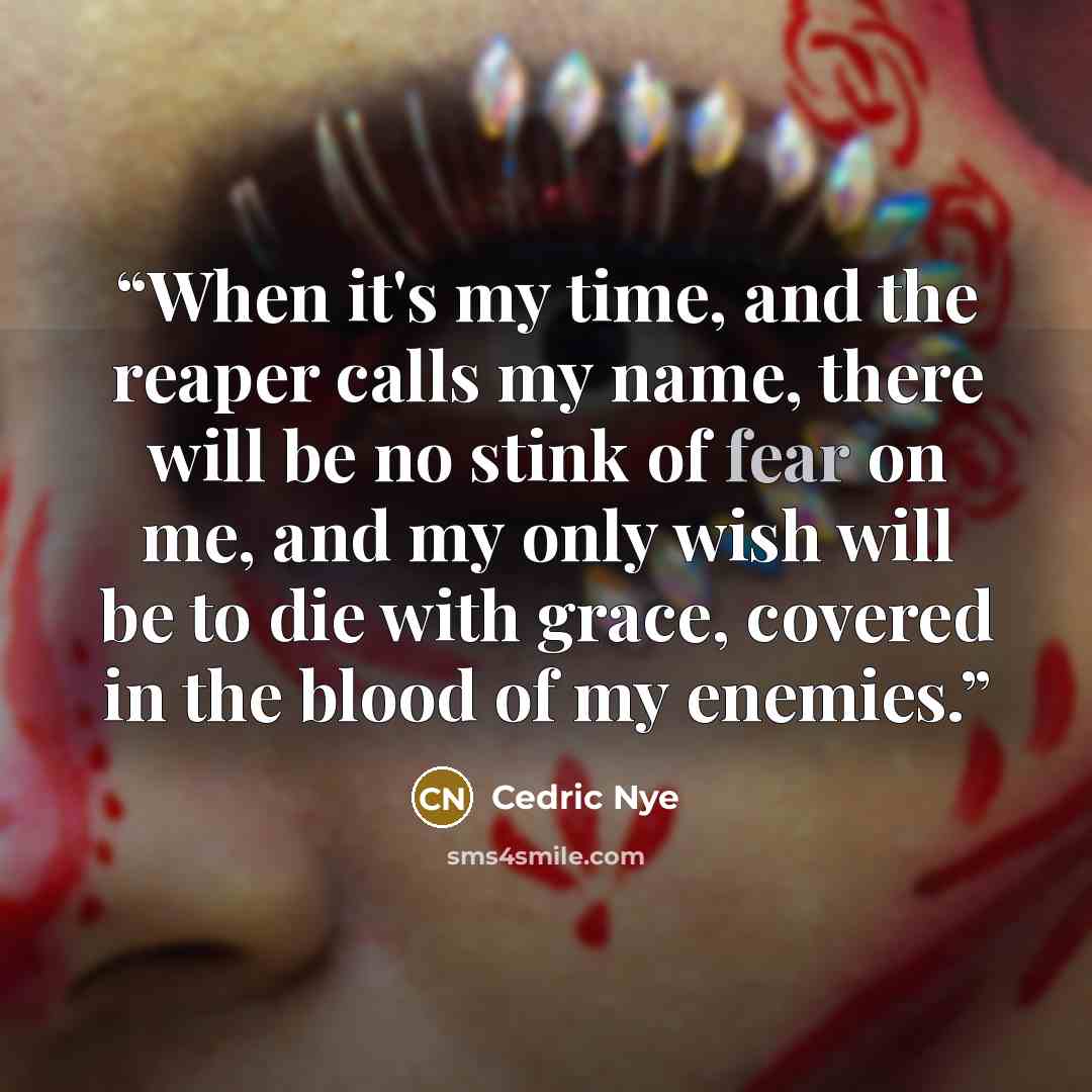 “When it's my time, and the reaper calls my name, there will be no stink of fear on me, and my only wish will be to die with grace, covered in the blood of my enemies.” quote by Cedric Nye