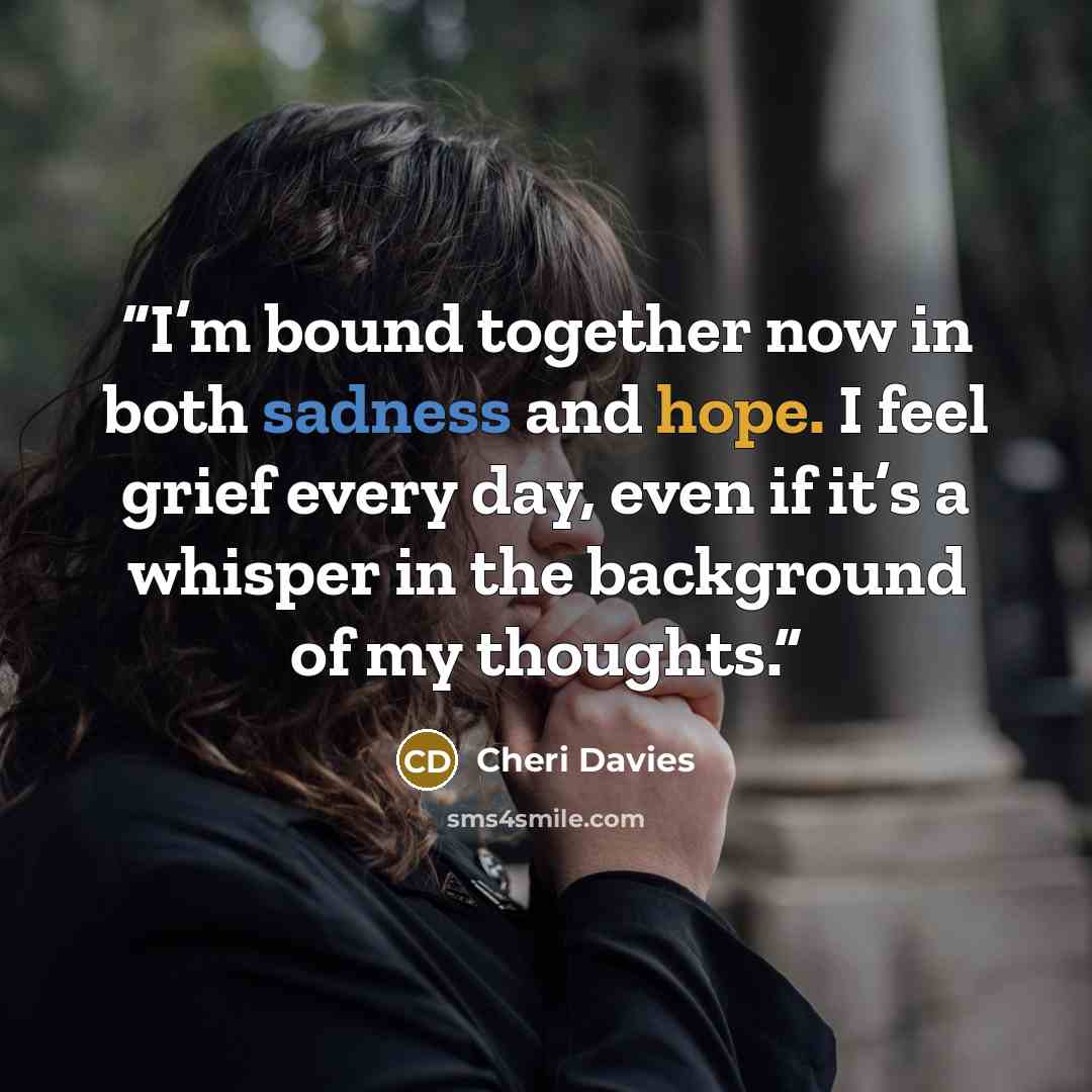 “I’m bound together now in both sadness and hope. I feel grief every day, even if it’s a whisper in the background of my thoughts.” quote by Cheri Davies