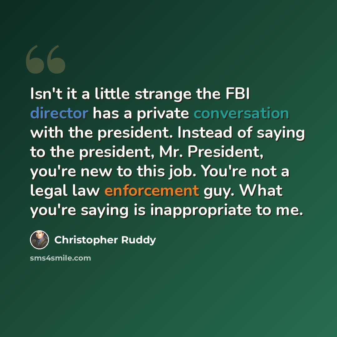 “Isn't it a little strange the FBI director has a private conversation with the president. Instead of saying to the president, Mr. President, you're new to this job. You're not a legal law enforcement guy. What you're saying is inappropriate to me.” quote by Christopher Ruddy