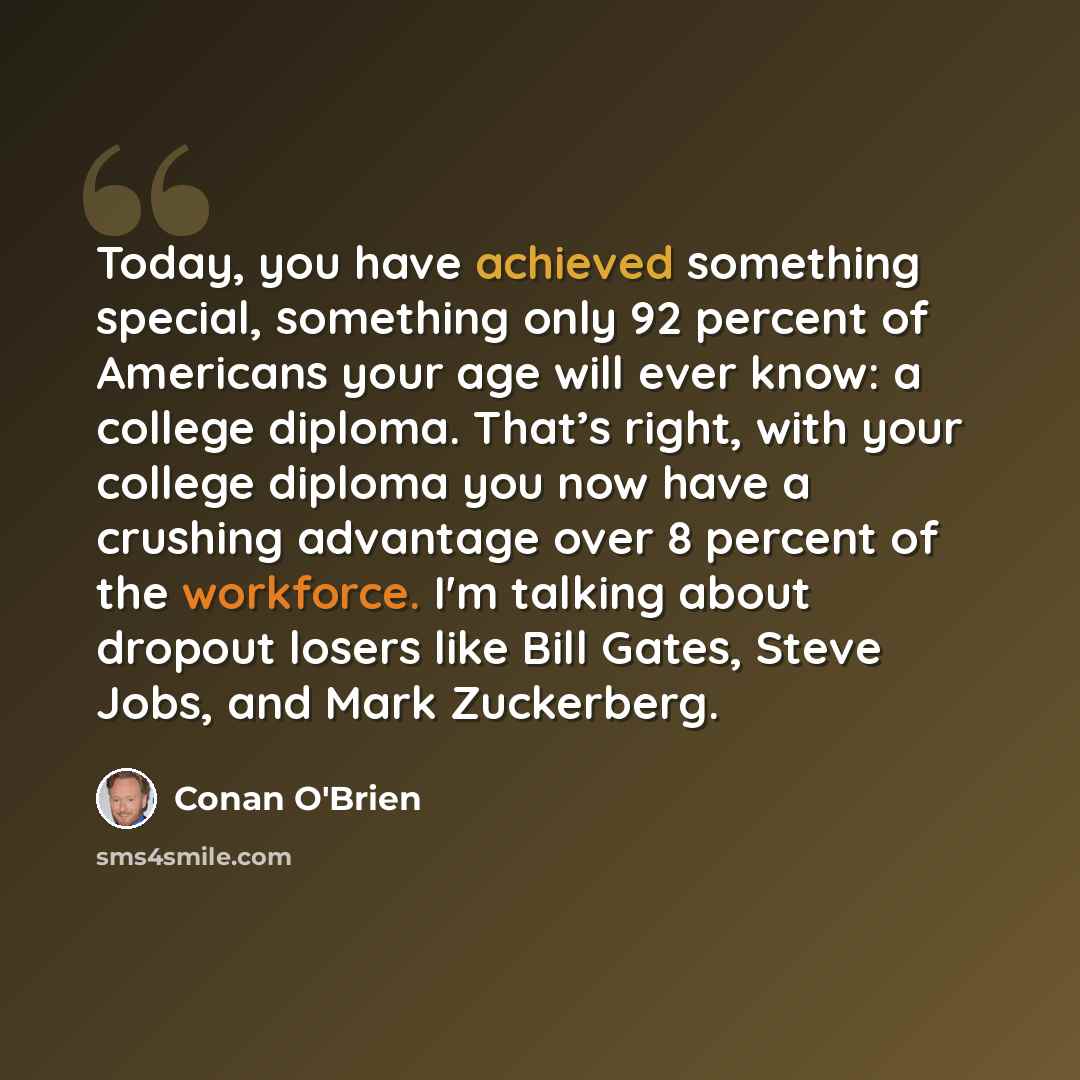 “Today, you have achieved something special, something only 92 percent of Americans your age will ever know: a college diploma. That’s right, with your college diploma you now have a crushing advantage over 8 percent of the workforce. I'm talking about dropout losers like Bill Gates, Steve Jobs…” quote by Conan O'Brien