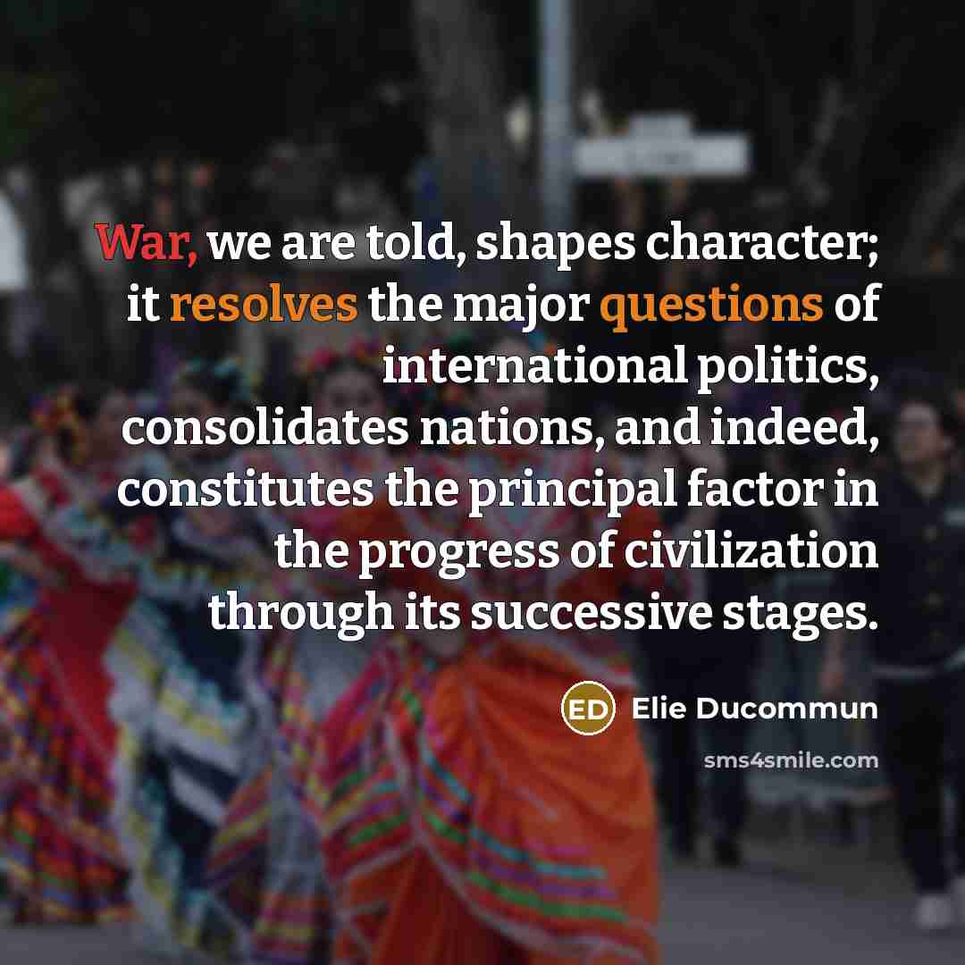 “War, we are told, shapes character; it resolves the major questions of international politics, consolidates nations, and indeed, constitutes the principal factor in the progress of civilization through its successive stages.” quote by Elie Ducommun