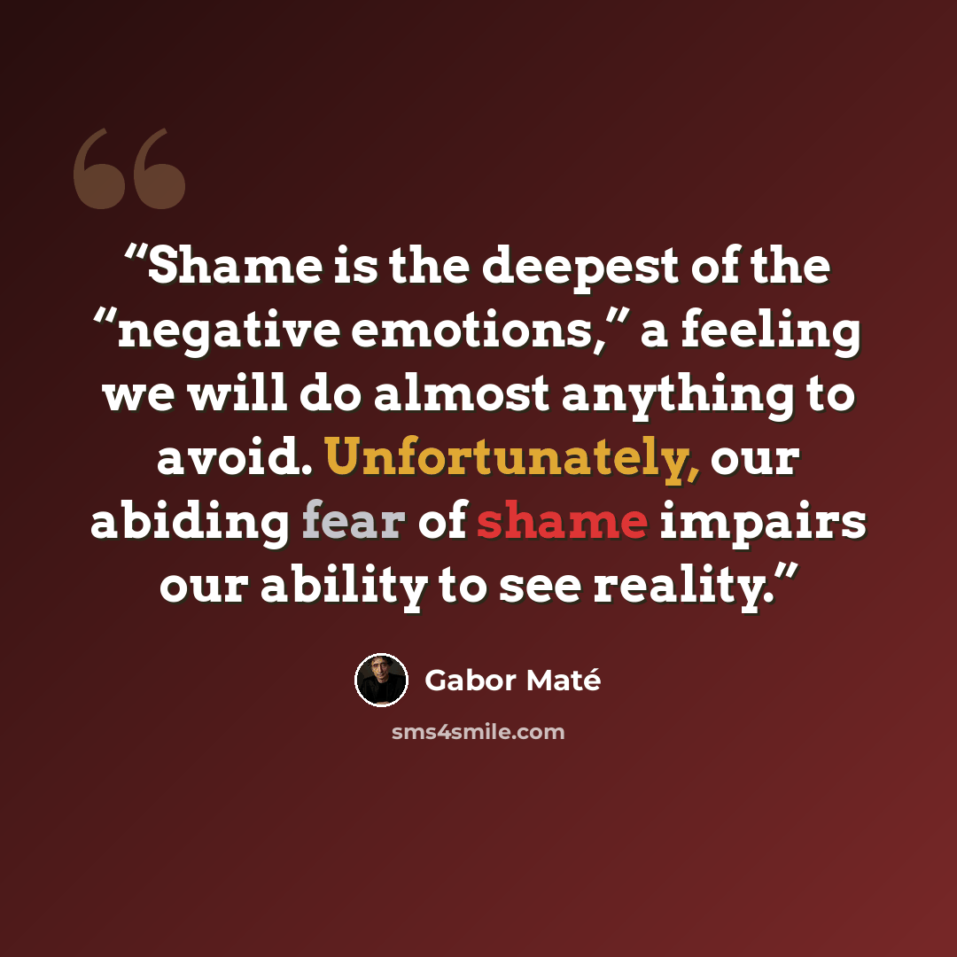 “Shame is the deepest of the “negative emotions,” a feeling we will do almost anything to avoid. Unfortunately, our abiding fear of shame impairs our ability to see reality.” quote by Gabor Maté