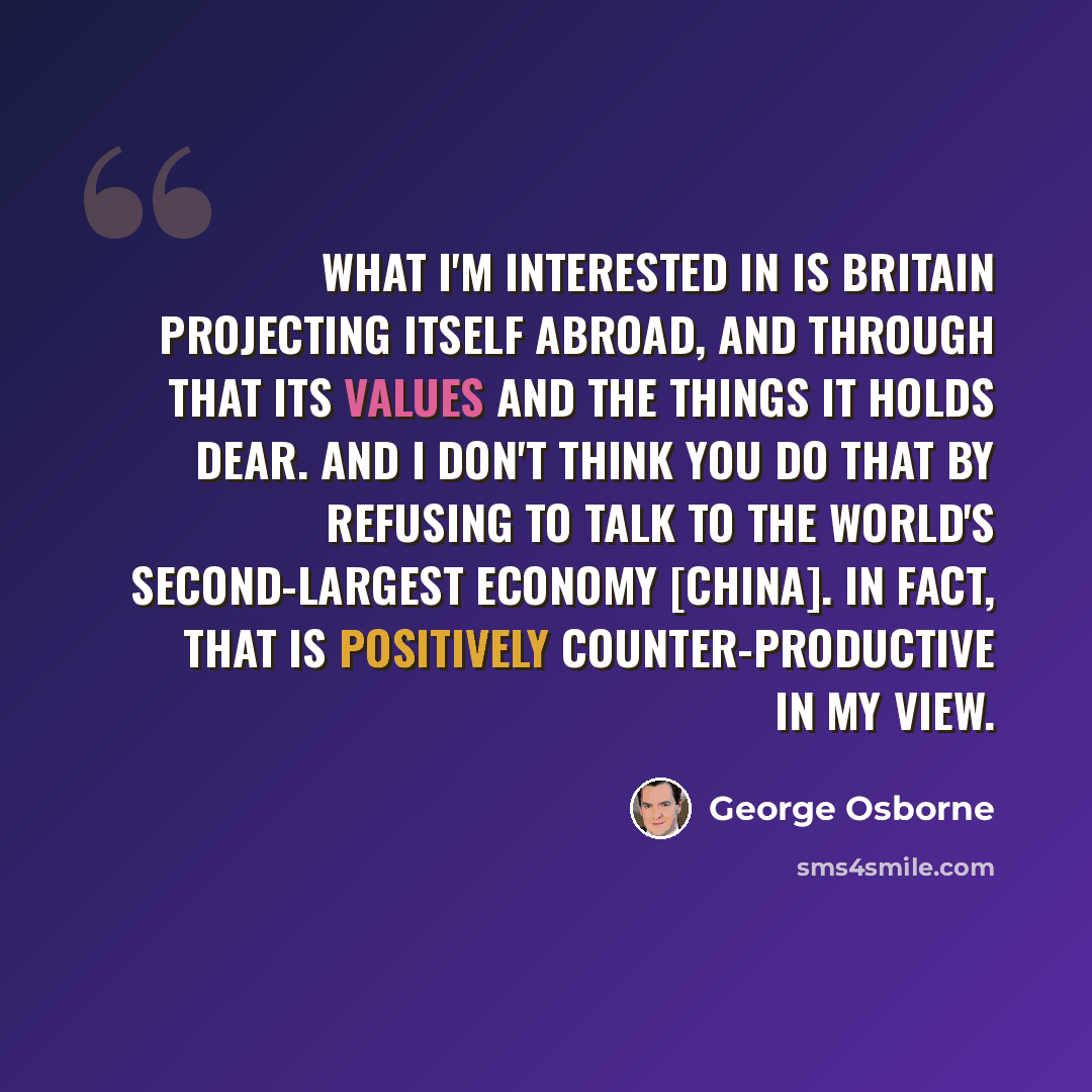 “What I'm interested in is Britain projecting itself abroad, and through that its values and the things it holds dear. And I don't think you do that by refusing to talk to the world's second-largest economy [China]. In fact, that is positively counter-productive in my view.” quote by George Osborne