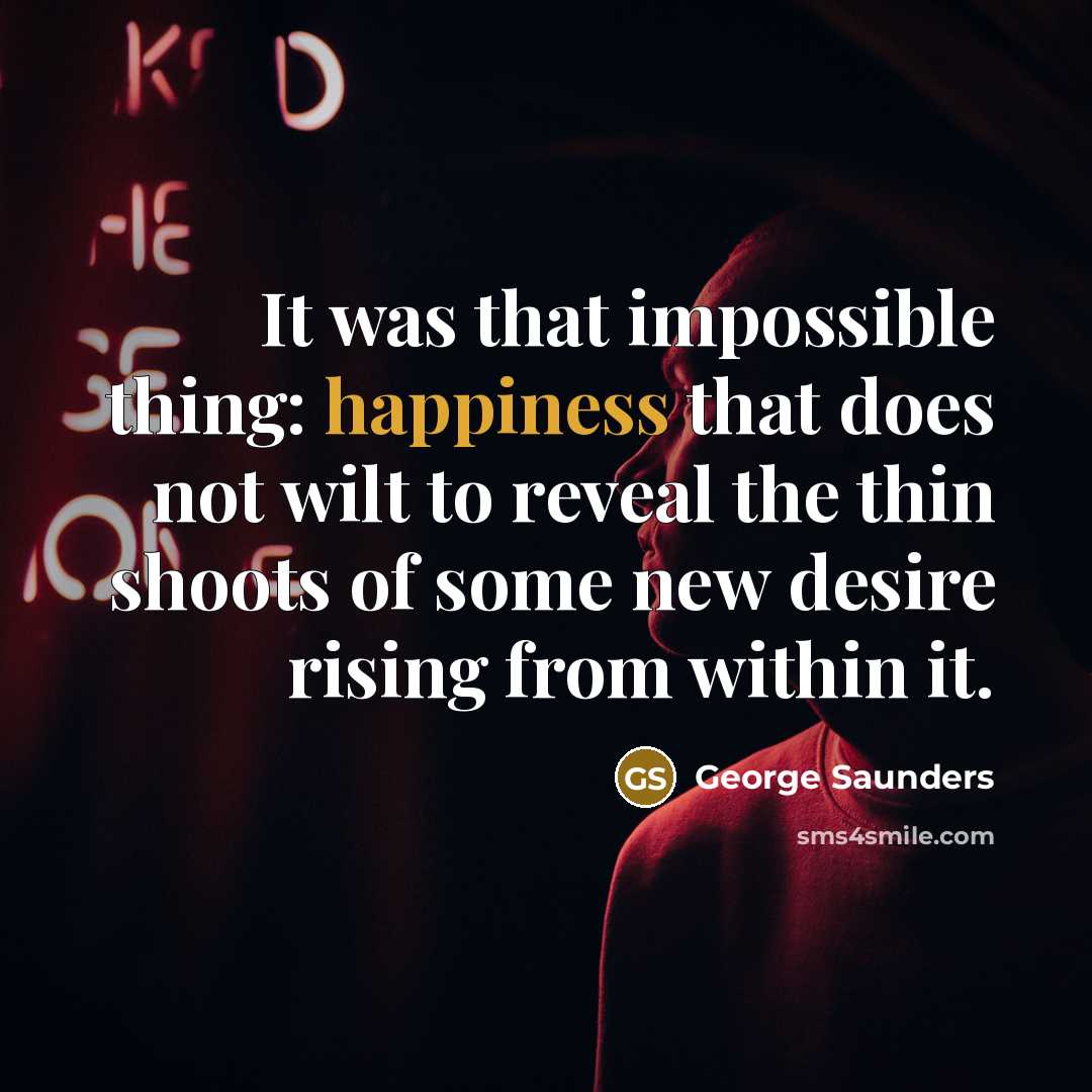 “It was that impossible thing: happiness that does not wilt to reveal the thin shoots of some new desire rising from within it.” quote by George Saunders