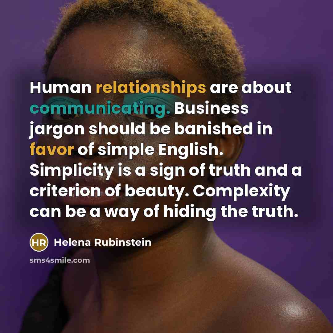 “Human relationships are about communicating. Business jargon should be banished in favor of simple English. Simplicity is a sign of truth and a criterion of beauty. Complexity can be a way of hiding the truth.” quote by Helena Rubinstein