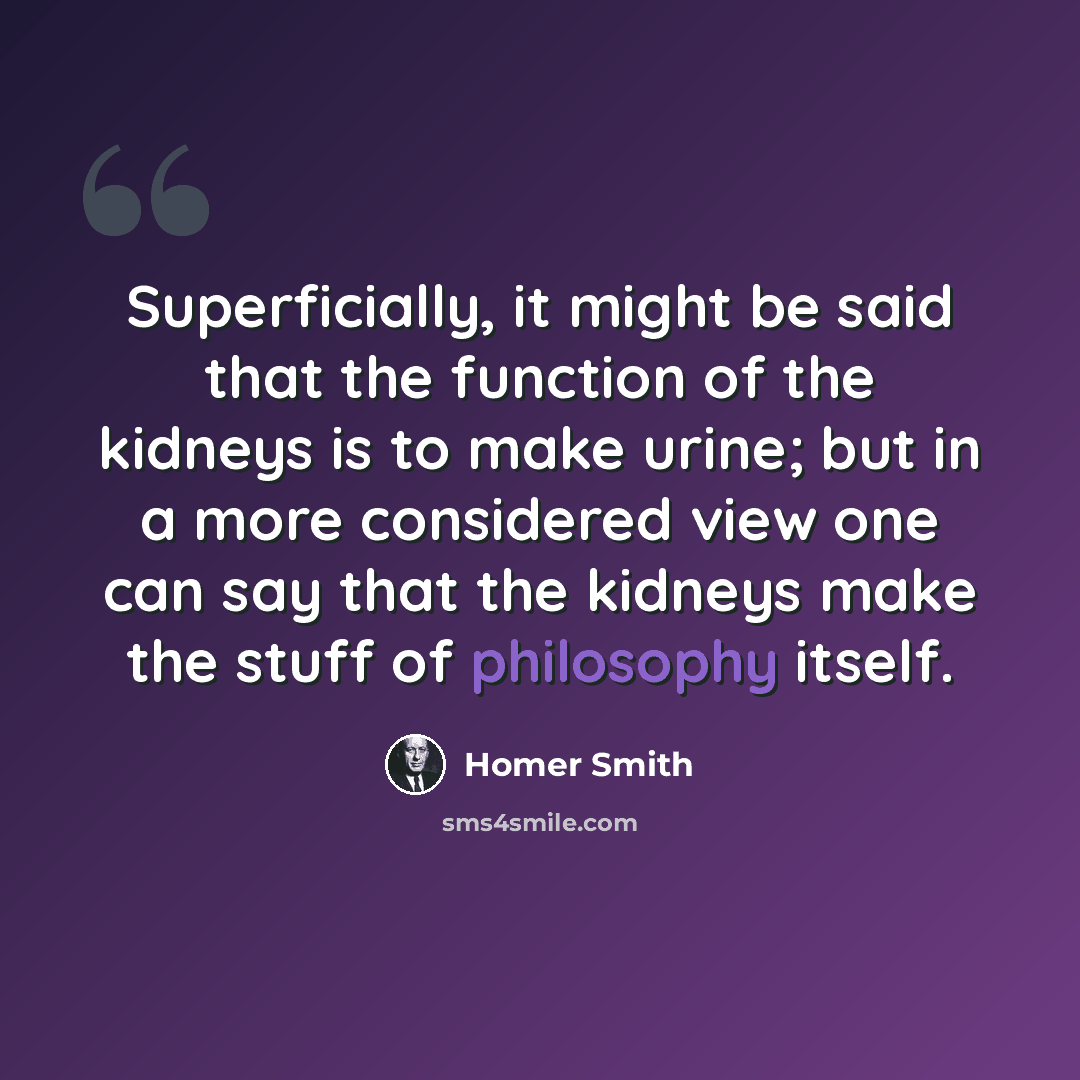 “Superficially, it might be said that the function of the kidneys is to make urine; but in a more considered view one can say that the kidneys make the stuff of philosophy itself.” quote by Homer Smith