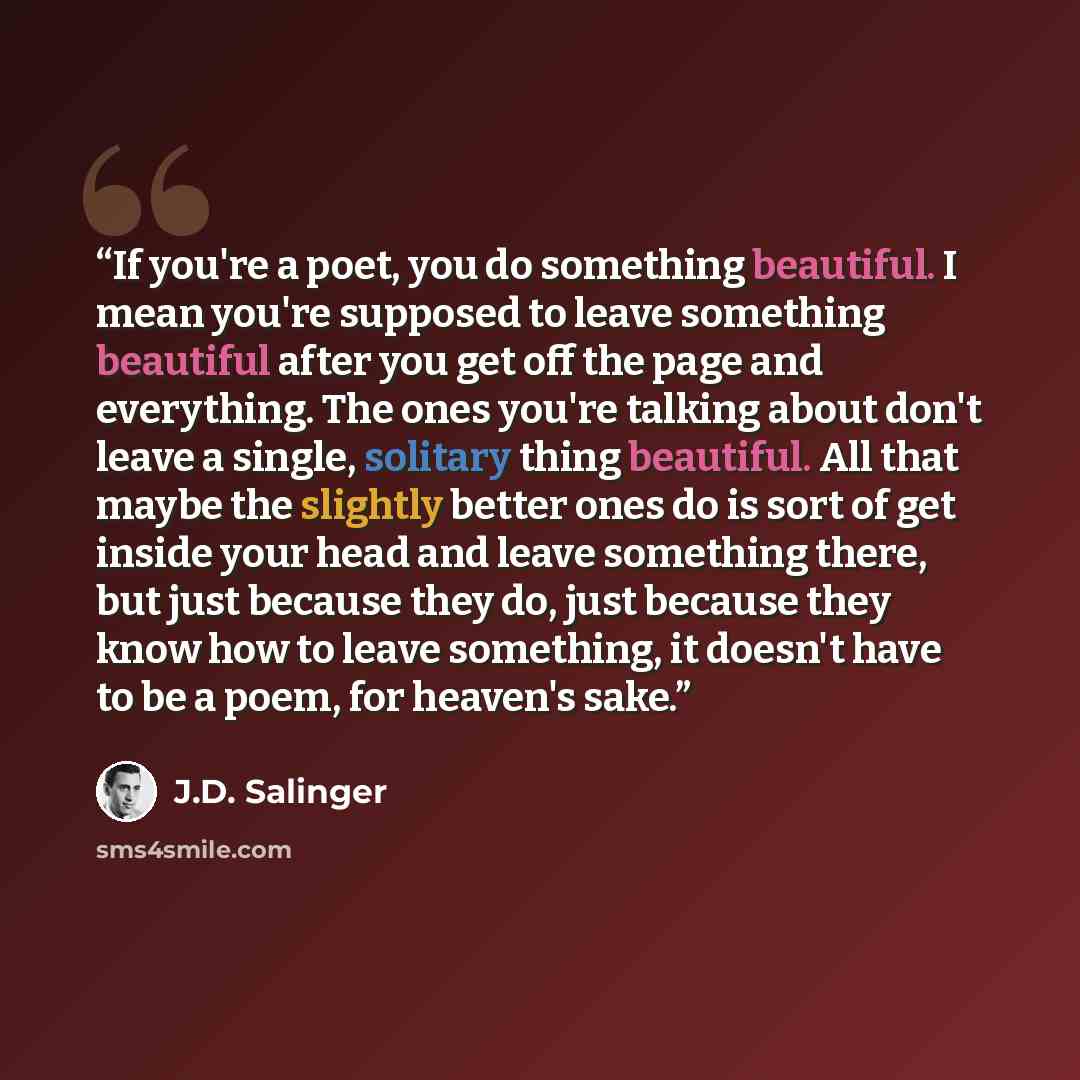 “If you're a poet, you do something beautiful. I mean you're supposed to leave something beautiful after you get off the page and everything. The ones you're talking about don't leave a single, solitary thing beautiful. All that maybe the slightly better ones do is sort of get inside your head and…” quote by J.D. Salinger