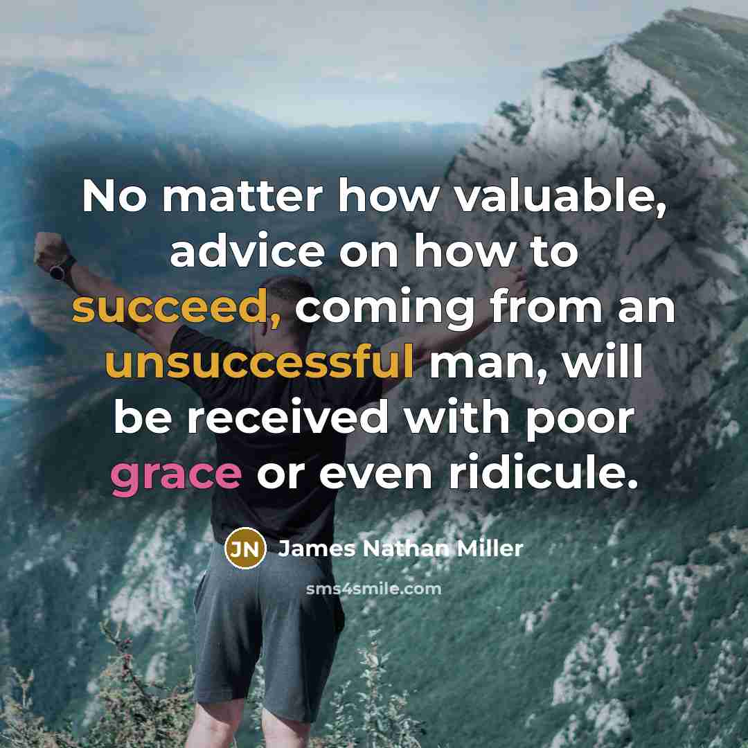 “No matter how valuable, advice on how to succeed, coming from an unsuccessful man, will be received with poor grace or even ridicule.” quote by James Nathan Miller