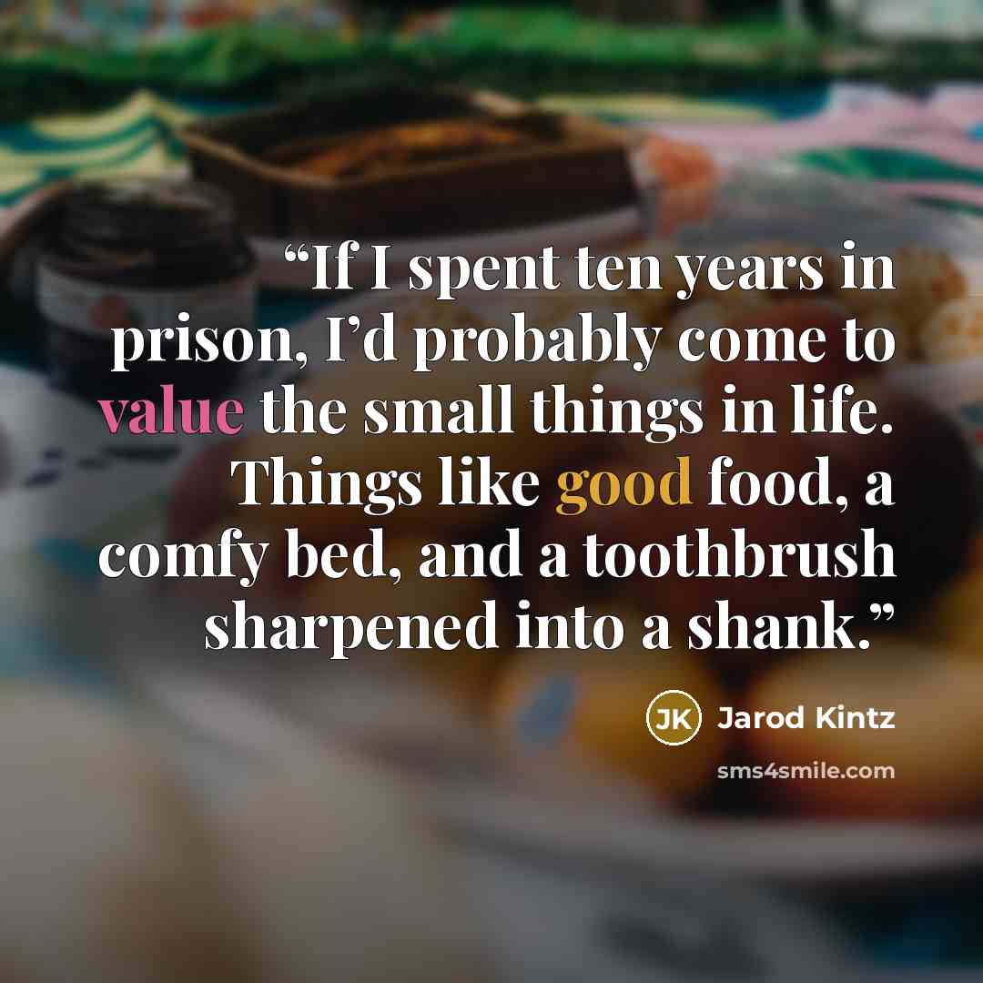 “If I spent ten years in prison, I’d probably come to value the small things in life. Things like good food, a comfy bed, and a toothbrush sharpened into a shank.” quote by Jarod Kintz