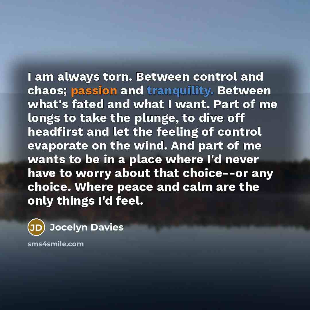 “I am always torn. Between control and chaos; passion and tranquility. Between what's fated and what I want. Part of me longs to take the plunge, to dive off headfirst and let the feeling of control evaporate on the wind. And part of me wants to be in a place where I'd never have to worry about…” quote by Jocelyn Davies
