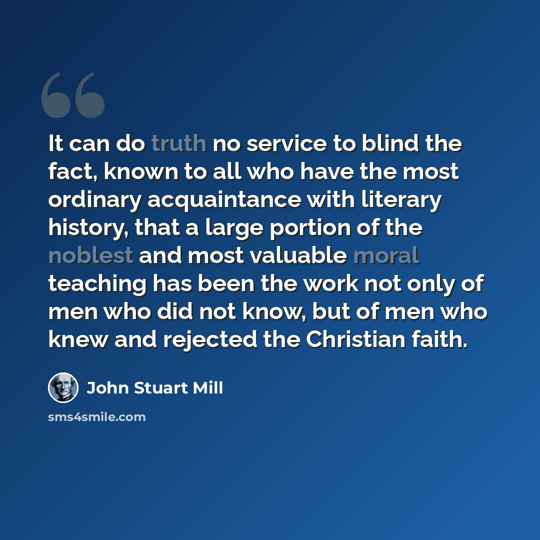 “It can do truth no service to blind the fact, known to all who have the most ordinary acquaintance with literary history, that a large portion of the noblest and most valuable moral teaching has been the work not only of men who did not know, but of men who knew and rejected the Christian faith.” quote by John Stuart Mill