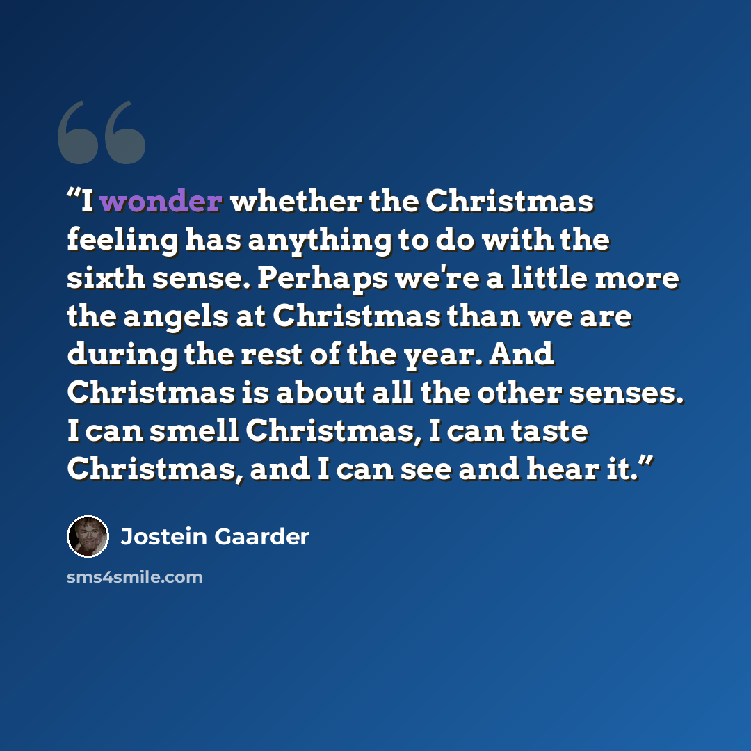“I wonder whether the Christmas feeling has anything to do with the sixth sense. Perhaps we're a little more the angels at Christmas than we are during the rest of the year. And Christmas is about all the other senses. I can smell Christmas, I can taste Christmas, and I can see and hear it.” quote by Jostein Gaarder