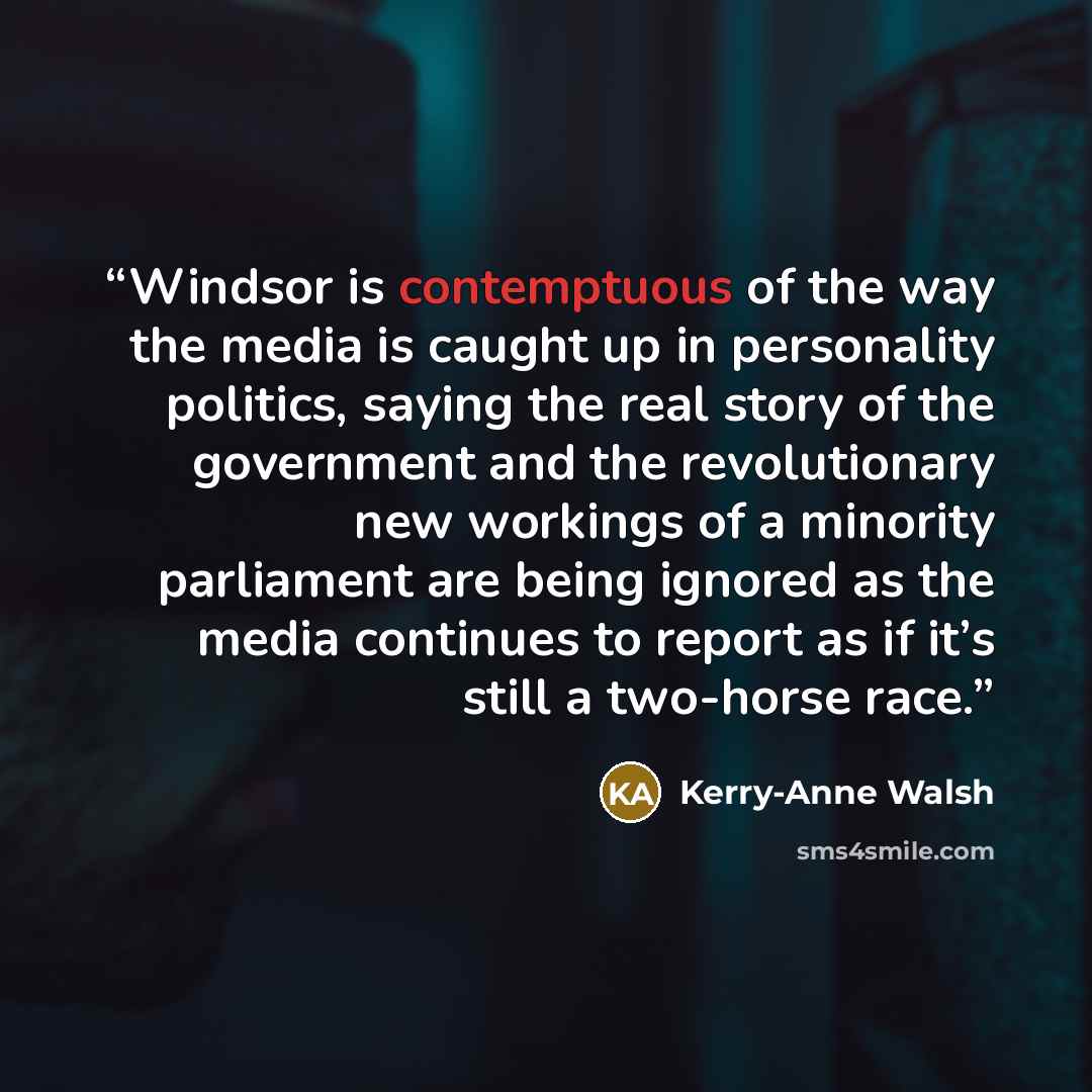 “Windsor is contemptuous of the way the media is caught up in personality politics, saying the real story of the government and the revolutionary new workings of a minority parliament are being ignored as the media continues to report as if it’s still a two-horse race.” quote by Kerry-Anne Walsh