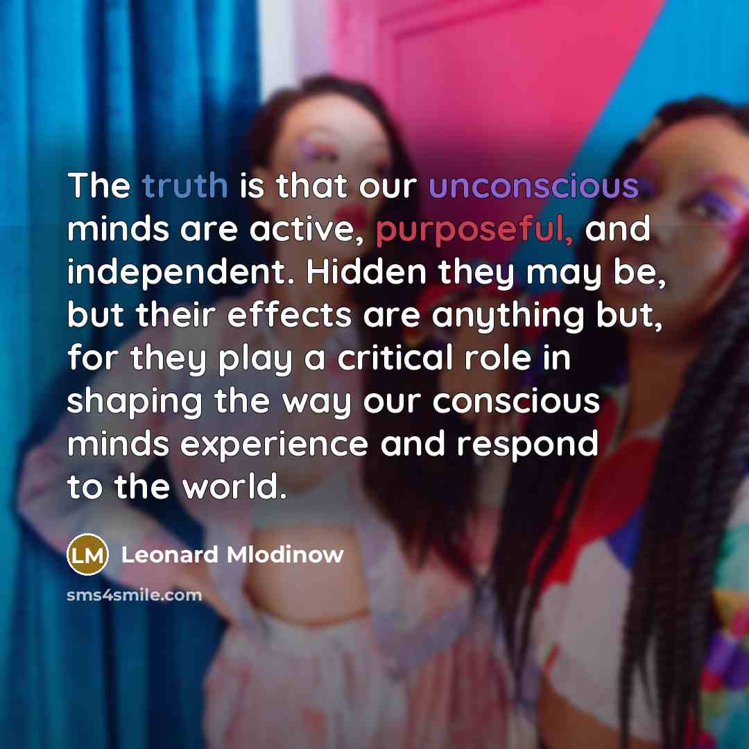 “The truth is that our unconscious minds are active, purposeful, and independent. Hidden they may be, but their effects are anything but, for they play a critical role in shaping the way our conscious minds experience and respond to the world.” quote by Leonard Mlodinow
