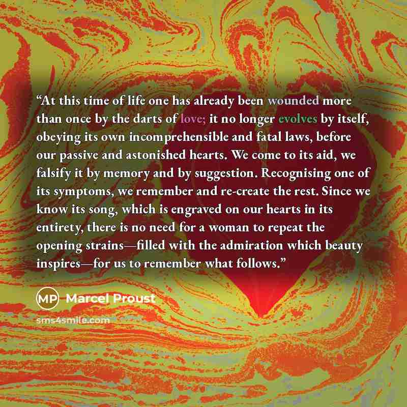 “At this time of life one has already been wounded more than once by the darts of love; it no longer evolves by itself, obeying its own incomprehensible and fatal laws, before our passive and astonished hearts. We come to its aid, we falsify it by memory and by suggestion. Recognising one of its…” quote by Marcel Proust