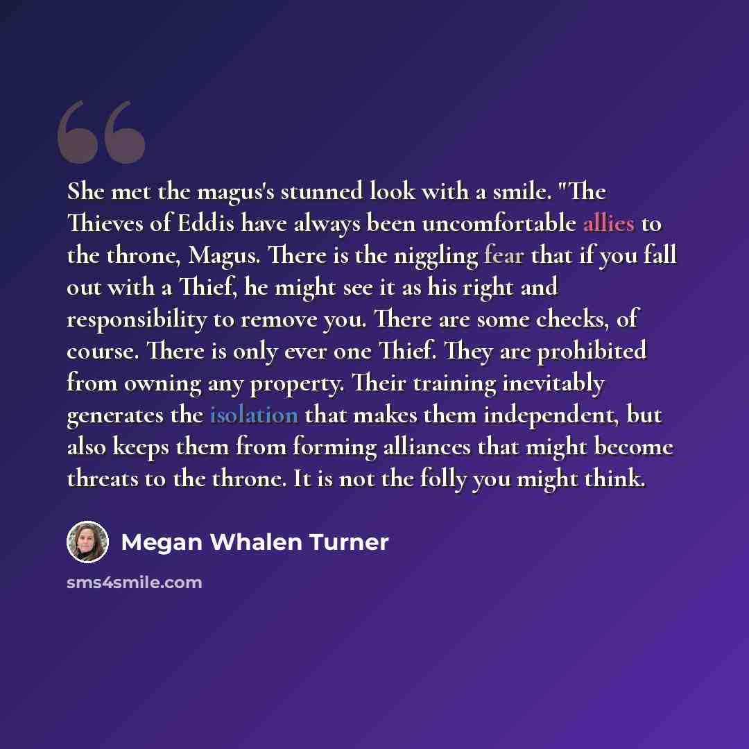 “She met the magus's stunned look with a smile. "The Thieves of Eddis have always been uncomfortable allies to the throne, Magus. There is the niggling fear that if you fall out with a Thief, he might see it as his right and responsibility to remove you. There are some checks, of course. There is…” quote by Megan Whalen Turner