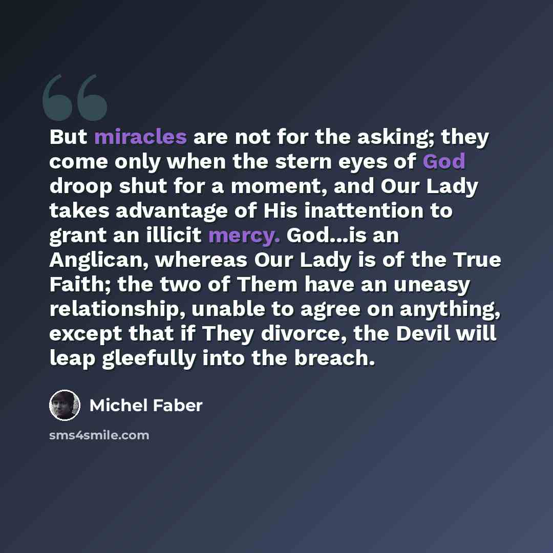 “But miracles are not for the asking; they come only when the stern eyes of God droop shut for a moment, and Our Lady takes advantage of His inattention to grant an illicit mercy. God...is an Anglican, whereas Our Lady is of the True Faith; the two of Them have an uneasy relationship, unable to…” quote by Michel Faber