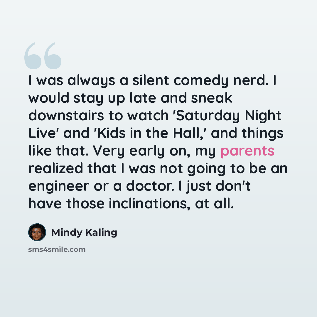 “I was always a silent comedy nerd. I would stay up late and sneak downstairs to watch 'Saturday Night Live' and 'Kids in the Hall,' and things like that. Very early on, my parents realized that I was not going to be an engineer or a doctor. I just don't have those inclinations, at all.” quote by Mindy Kaling