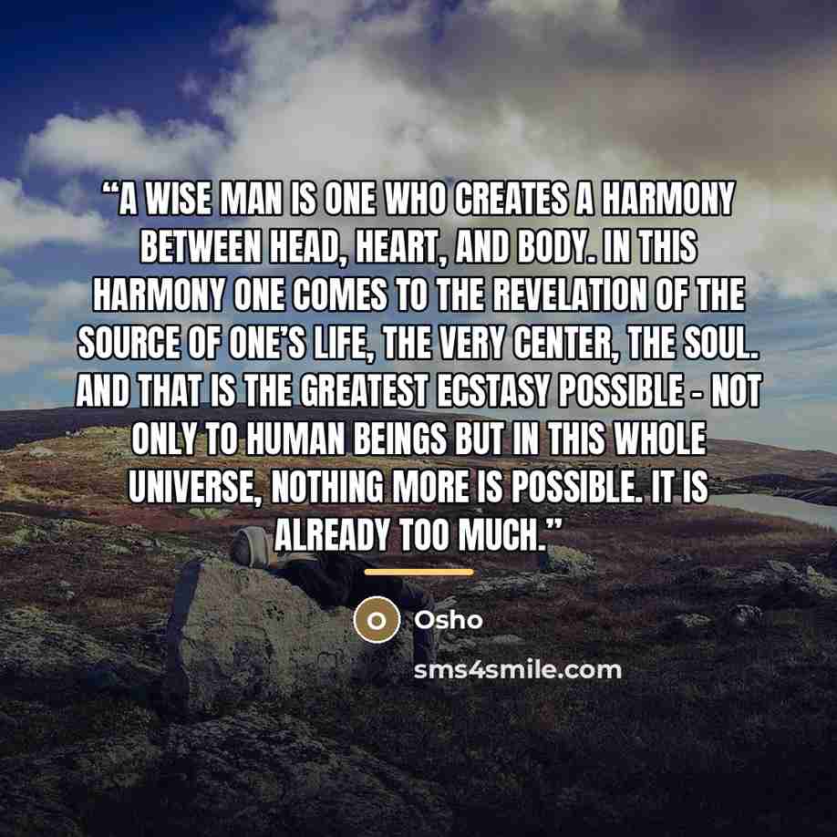 “A wise man is one who creates a harmony between head, heart, and body. In this harmony one comes to the revelation of the source of one’s life, the very center, the soul. And that is the greatest ecstasy possible – not only to human beings but in this whole universe, nothing more is possible. It…” quote by Osho