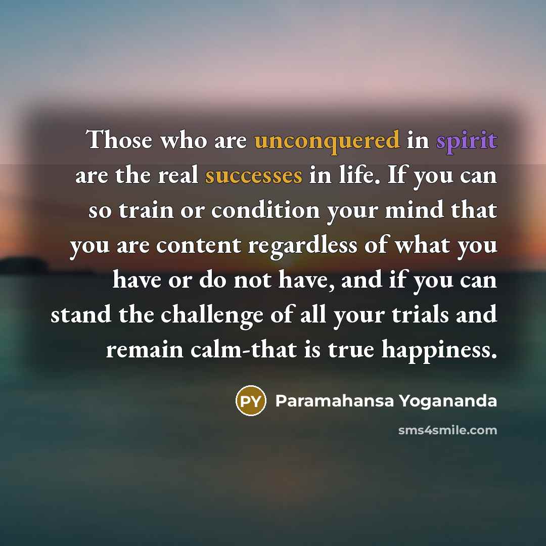 “Those who are unconquered in spirit are the real successes in life. If you can so train or condition your mind that you are content regardless of what you have or do not have, and if you can stand the challenge of all your trials and remain calm-that is true happiness.” quote by Paramahansa Yogananda