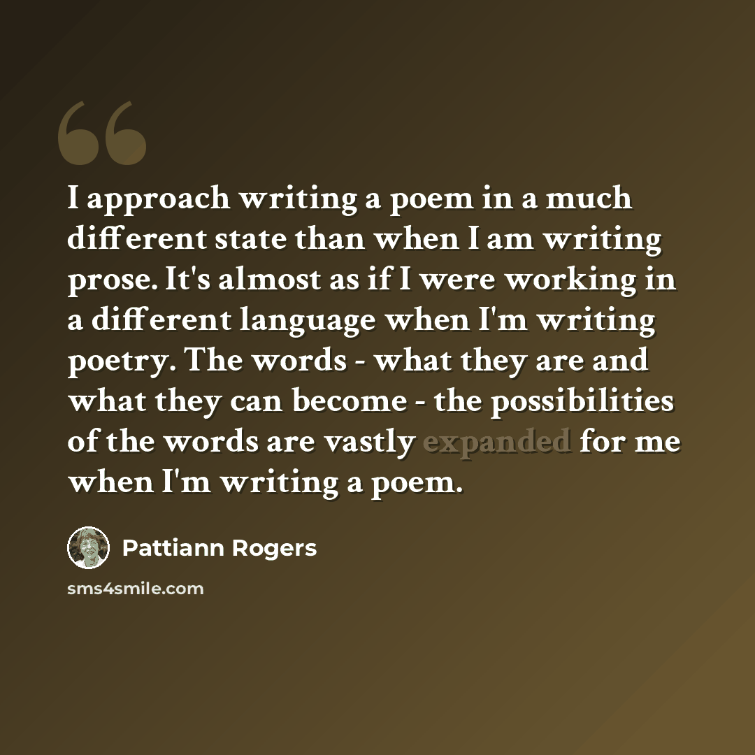 “I approach writing a poem in a much different state than when I am writing prose. It's almost as if I were working in a different language when I'm writing poetry. The words - what they are and what they can become - the possibilities of the words are vastly expanded for me when I'm writing a poem.” quote by Pattiann Rogers