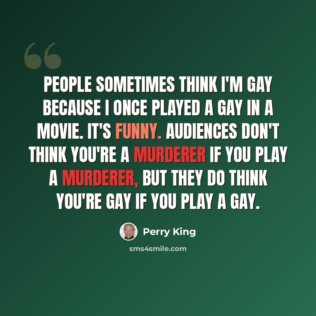 “People sometimes think I'm gay because I once played a gay in a movie. It's funny. Audiences don't think you're a murderer if you play a murderer, but they do think you're gay if you play a gay.” quote by Perry King