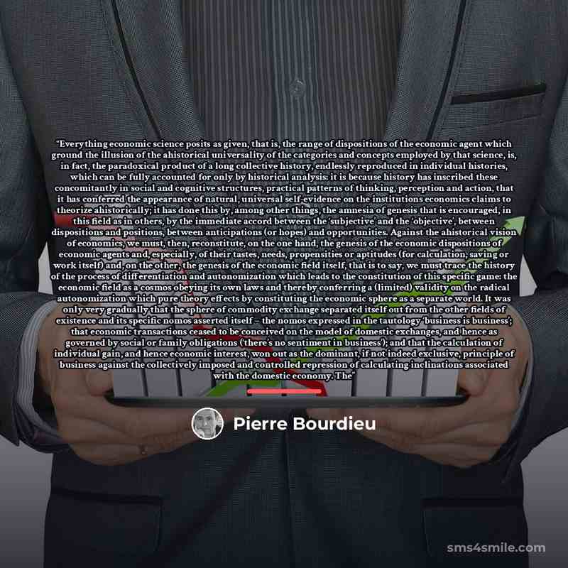 “Everything economic science posits as given, that is, the range of dispositions of the economic agent which ground the illusion of the ahistorical universality of the categories and concepts employed by that science, is, in fact, the paradoxical product of a long collective history, endlessly…” quote by Pierre Bourdieu