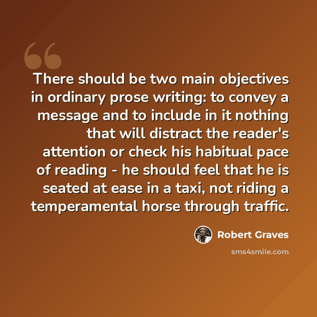 “There should be two main objectives in ordinary prose writing: to convey a message and to include in it nothing that will distract the reader's attention or check his habitual pace of reading - he should feel that he is seated at ease in a taxi, not riding a temperamental horse through traffic.” quote by Robert Graves