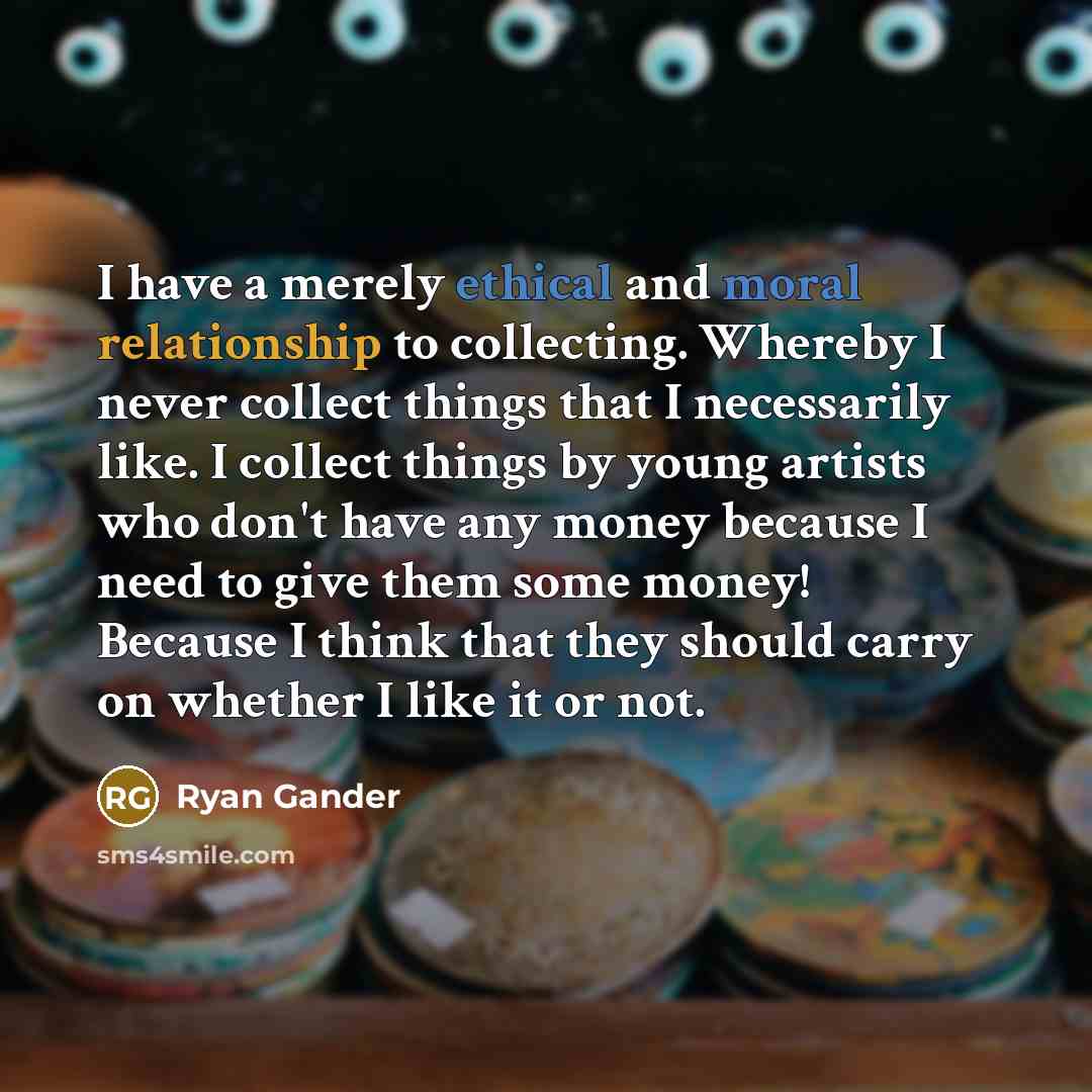 “I have a merely ethical and moral relationship to collecting. Whereby I never collect things that I necessarily like. I collect things by young artists who don't have any money because I need to give them some money! Because I think that they should carry on whether I like it or not.” quote by Ryan Gander