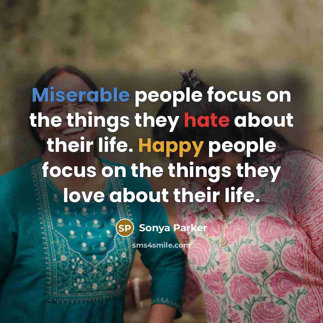 “Miserable people focus on the things they hate about their life. Happy people focus on the things they love about their life.” quote by Sonya Parker